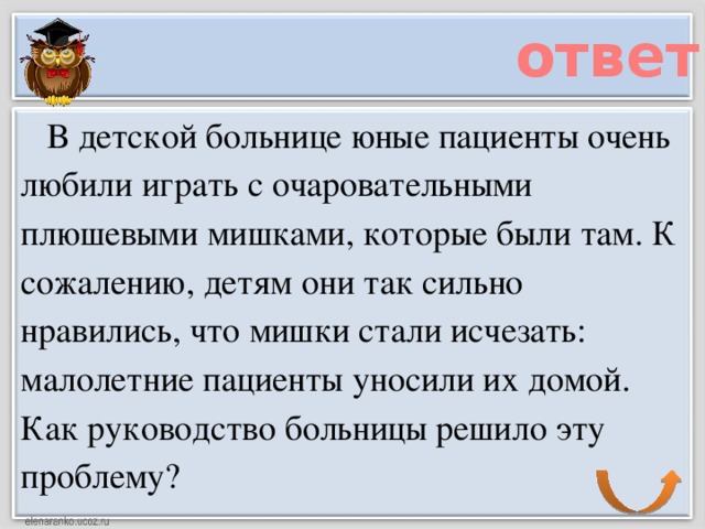 ответ     В детской больнице юные пациенты очень любили играть с очаровательными плюшевыми мишками, которые были там. К сожалению, детям они так сильно нравились, что мишки стали исчезать: малолетние пациенты уносили их домой. Как руководство больницы решило эту проблему?