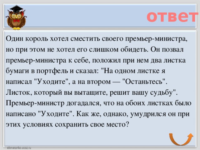 ответ Один король хотел сместить своего премьер-министра, но при этом не хотел его слишком обидеть. Он позвал премьер-министра к себе, положил при нем два листка бумаги в портфель и сказал: 