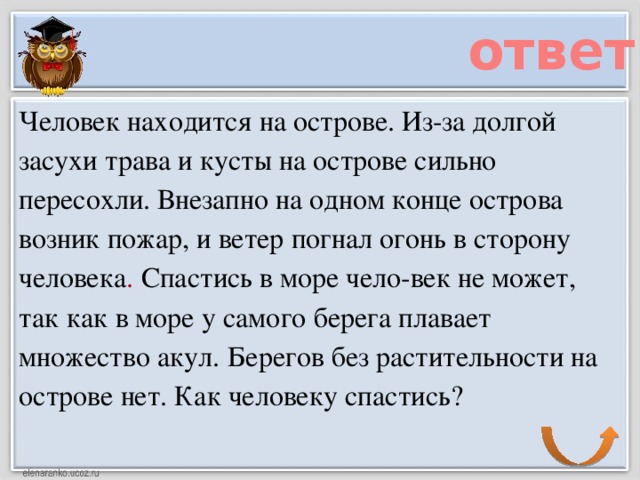 ответ Человек находится на острове. Из-за долгой засухи трава и кусты на острове сильно пересохли. Внезапно на одном конце острова возник пожар, и ветер погнал огонь в сторону человека . Спастись в море чело-век не может, так как в море у самого берега плавает множество акул. Берегов без растительности на острове нет. Как человеку спастись?