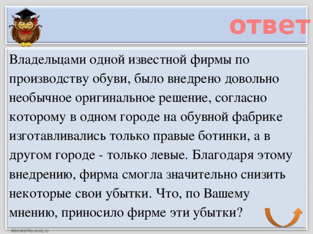 ответ Владельцами одной известной фирмы по производству обуви, было внедрено довольно необычное оригинальное решение, согласно которому в одном городе на обувной фабрике изготавливались только правые ботинки, а в другом городе - только левые. Благодаря этому внедрению, фирма смогла значительно снизить некоторые свои убытки. Что, по Вашему мнению, приносило фирме эти убытки?