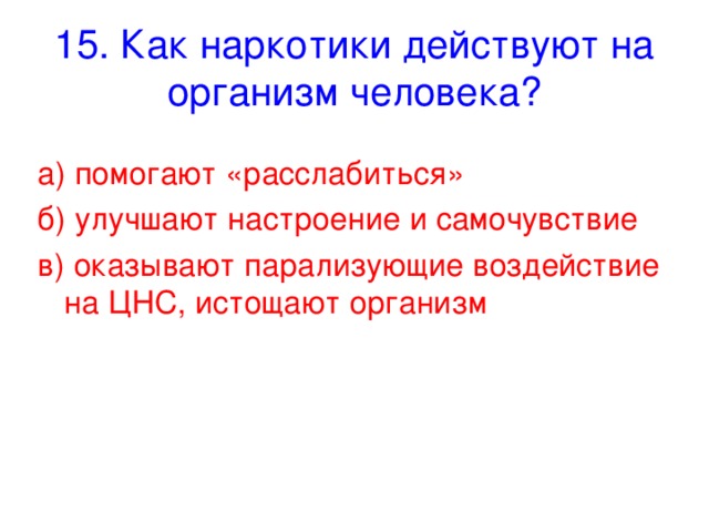 15. Как наркотики действуют на организм человека? а) помогают «расслабиться» б) улучшают настроение и самочувствие в) оказывают парализующие воздействие на ЦНС, истощают организм