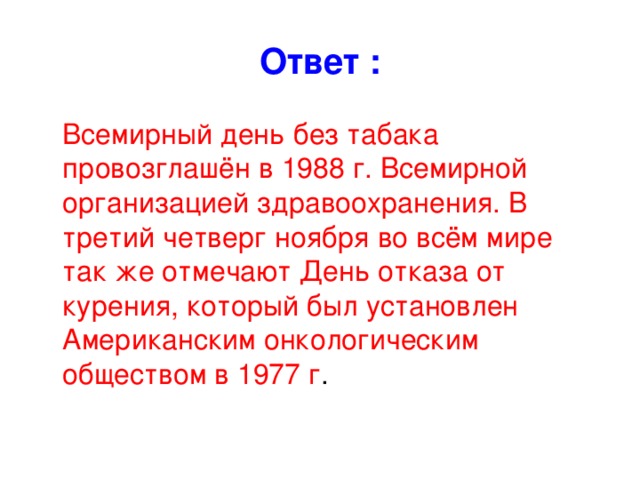 Ответ :  Всемирный день без табака провозглашён в 1988 г. Всемирной организацией здравоохранения. В третий четверг ноября во всём мире так же отмечают День отказа от курения, который был установлен Американским онкологическим обществом в 1977 г .