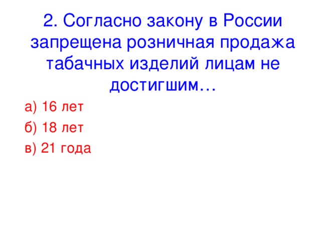 2. Согласно закону в России запрещена розничная продажа табачных изделий лицам не достигшим… а) 16 лет б) 18 лет в) 21 года