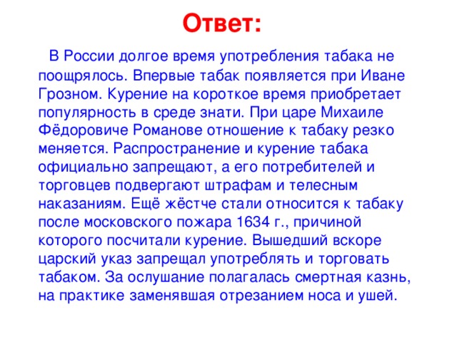 Ответ:  В России долгое время употребления табака не поощрялось. Впервые табак появляется при Иване Грозном. Курение на короткое время приобретает популярность в среде знати. При царе Михаиле Фёдоровиче Романове отношение к табаку резко меняется. Распространение и курение табака официально запрещают, а его потребителей и торговцев подвергают штрафам и телесным наказаниям. Ещё жёстче стали относится к табаку после московского пожара 1634 г., причиной которого посчитали курение. Вышедший вскоре царский указ запрещал употреблять и торговать табаком. За ослушание полагалась смертная казнь, на практике заменявшая отрезанием носа и ушей.