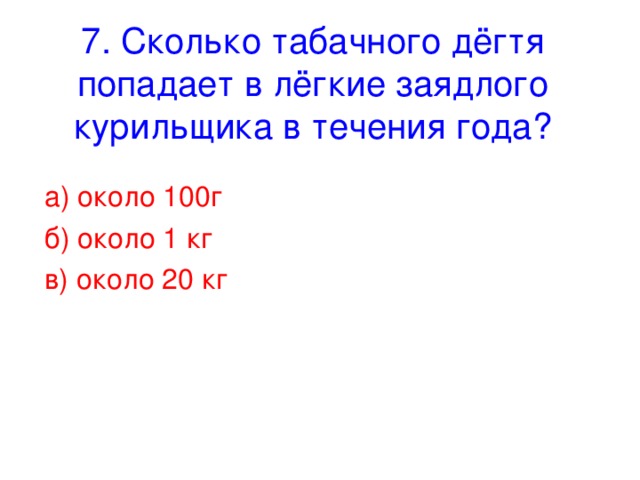 7. Сколько табачного дёгтя попадает в лёгкие заядлого курильщика в течения года? а) около 100г б) около 1 кг в) около 20 кг