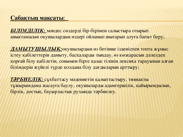 Сабақтың мақсаты :  БІЛІМДІЛІК: мәндес сөздерді бір-бірімен салыстыра отырып анықтамасын оқушылардың өздері ойланып шығарып алуға бағыт беру; ДАМЫТУШЫЛЫҚ: оқушылардың өз бетінше ізденіспен топта жұмыс істеу қабілеттерін дамыту, басқаларды тыңдау, өз көзқарасын дәлелдеп қорғай білу қабілетін, сонымен бірге қазақ тілінің лексика тарауынан алған білімдерін жүйелі түрде қолдана білу дағдыларын арттыру;  ТӘРБИЕЛІК: сұхбаттасу мәдениетін қалыптастыру, тиянақты тұжырымдама жасауға баулу, оқушыларды адамгершілік, қайырымдылық, бірлік, достық, бауырластық рухында тәрбиелеу.