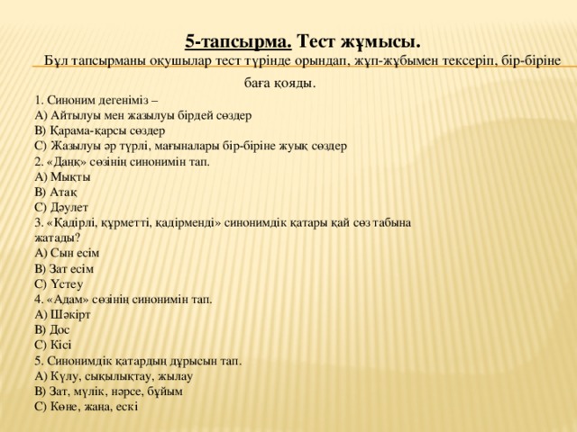 5-тапсырма. Тест жұмысы. Бұл тапсырманы оқушылар тест түрінде орындап, жұп-жұбымен тексеріп, бір-біріне баға қояды.  1. Синоним дегеніміз – А) Айтылуы мен жазылуы бірдей сөздер В) Қарама-қарсы сөздер С) Жазылуы әр түрлі, мағыналары бір-біріне жуық сөздер 2. «Даңқ» сөзінің синонимін тап. А) Мықты В) Атақ С) Дәулет 3. «Қадірлі, құрметті, қадірменді» синонимдік қатары қай сөз табына жатады? А) Сын есім В) Зат есім С) Үстеу 4. «Адам» сөзінің синонимін тап. А) Шәкірт В) Дос С) Кісі 5. Синонимдік қатардың дұрысын тап. А) Күлу, сықылықтау, жылау В) Зат, мүлік, нәрсе, бұйым С) Көне, жаңа, ескі