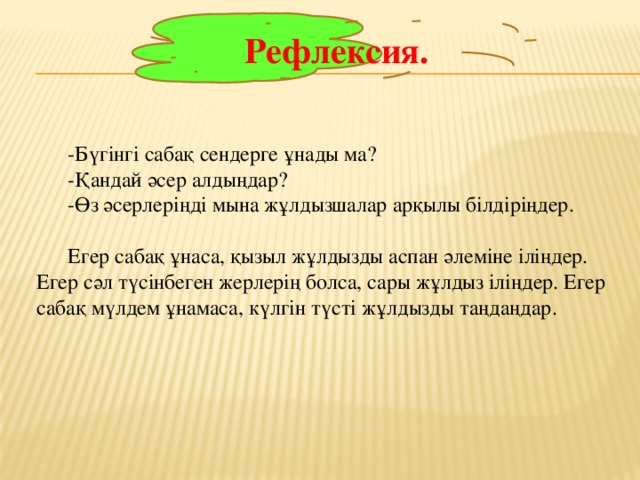 Рефлексия. -Бүгінгі сабақ сендерге ұнады ма? -Қандай әсер алдыңдар? -Өз әсерлеріңді мына жұлдызшалар арқылы білдіріңдер. Егер сабақ ұнаса, қызыл жұлдызды аспан әлеміне іліңдер. Егер сәл түсінбеген жерлерің болса, сары жұлдыз іліңдер. Егер сабақ мүлдем ұнамаса, күлгін түсті жұлдызды таңдаңдар.