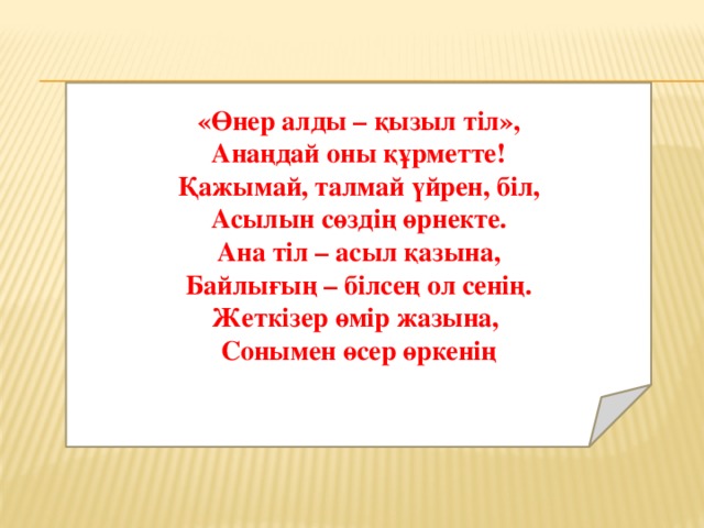 «Өнер алды – қызыл тіл», Анаңдай оны құрметте! Қажымай, талмай үйрен, біл, Асылын сөздің өрнекте. Ана тіл – асыл қазына, Байлығың – білсең ол сенің. Жеткізер өмір жазына, Сонымен өсер өркенің