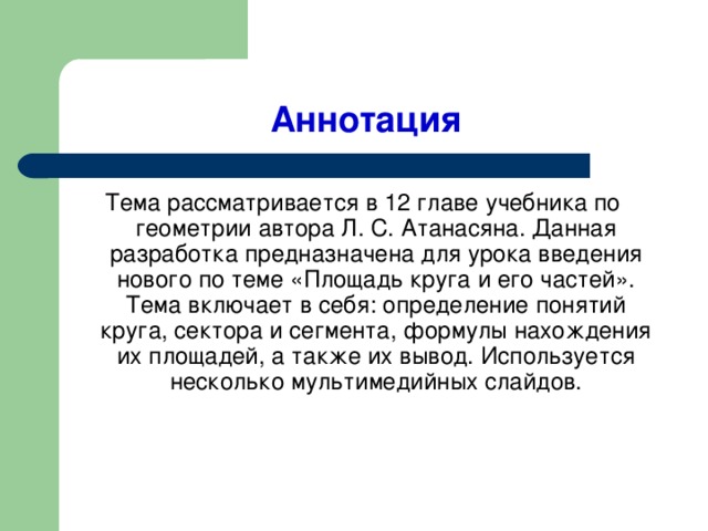 Аннотация Тема рассматривается в 12 главе учебника по геометрии автора Л. С. Атанасяна. Данная разработка предназначена для урока введения нового по теме «Площадь круга и его частей». Тема включает в себя: определение понятий круга, сектора и сегмента, формулы нахождения их площадей, а также их вывод. Используется несколько мультимедийных слайдов.