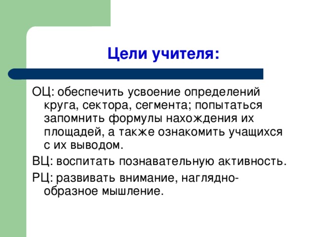 Цели учителя: ОЦ: обеспечить усвоение определений круга, сектора, сегмента; попытаться запомнить формулы нахождения их площадей, а также ознакомить учащихся с их выводом. ВЦ: воспитать познавательную активность. РЦ: развивать внимание, наглядно-образное мышление.