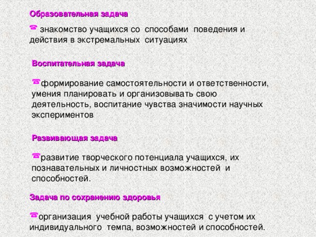 Образовательная задача   знакомство учащихся со способами поведения и действия в экстремальных ситуациях Воспитательная задача  формирование самостоятельности и ответственности, умения планировать и организовывать свою деятельность,  воспитание чувства значимости научных экспериментов Развивающая задача  развитие творческого потенциала учащихся, их познавательных и личностных возможностей и способностей.  Задача по сохранению здоровья