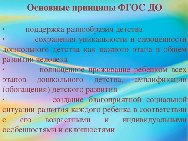 Основные принципы ФГОС ДО  · поддержка разнообразия детства · сохранения уникальности и самоценности дошкольного детства как важного этапа в общем развитии человека · полноценное проживание ребенком всех этапов дошкольного детства, амплификации (обогащения) детского развития · создание благоприятной социальной ситуации развития каждого ребенка в соответствии с его возрастными и индивидуальными особенностями и склонностями