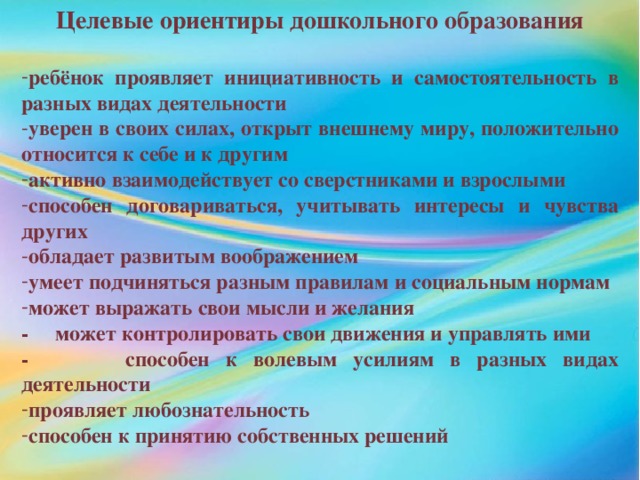 Целевые ориентиры дошкольного образования  ребёнок проявляет инициативность и самостоятельность в разных видах деятельности уверен в своих силах, открыт внешнему миру, положительно относится к себе и к другим активно взаимодействует со сверстниками и взрослыми способен договариваться, учитывать интересы и чувства других обладает развитым воображением умеет подчиняться разным правилам и социальным нормам может выражать свои мысли и желания - может контролировать свои движения и управлять ими - способен к волевым усилиям в разных видах деятельности