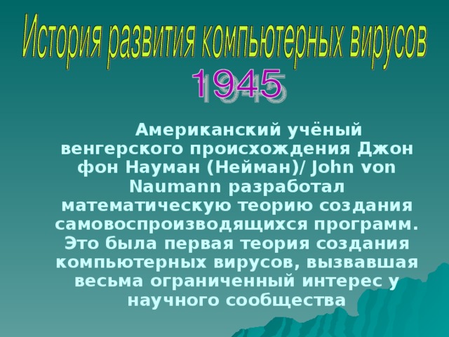 Американский учёный венгерского происхождения Джон фон Науман (Нейман) / John von Naumann разработал математическую теорию создания самовоспроизводящихся программ. Это была первая теория создания компьютерных вирусов, вызвавшая весьма ограниченный интерес у научного сообщества