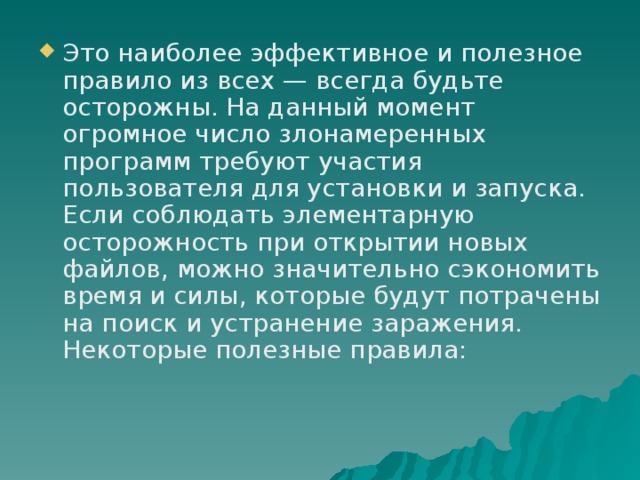 Это наиболее эффективное и полезное правило из всех — всегда будьте осторожны. На данный момент огромное число злонамеренных программ требуют участия пользователя для установки и запуска. Если соблюдать элементарную осторожность при открытии новых файлов, можно значительно сэкономить время и силы, которые будут потрачены на поиск и устранение заражения. Некоторые полезные правила: