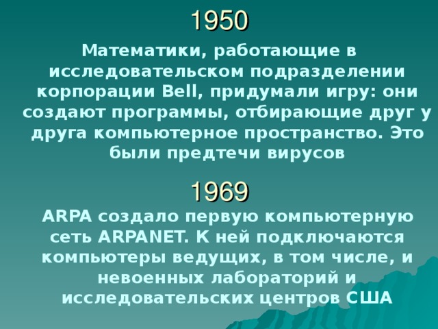 1950 Математики, работающие в исследовательском подразделении корпорации Bell , придумали игру: они создают программы, отбирающие друг у друга компьютерное пространство. Это были предтечи вирусов 1969  ARPA создало первую компьютерную сеть ARPANET. К ней подключаются компьютеры ведущих, в том числе, и невоенных лабораторий и исследовательских центров США