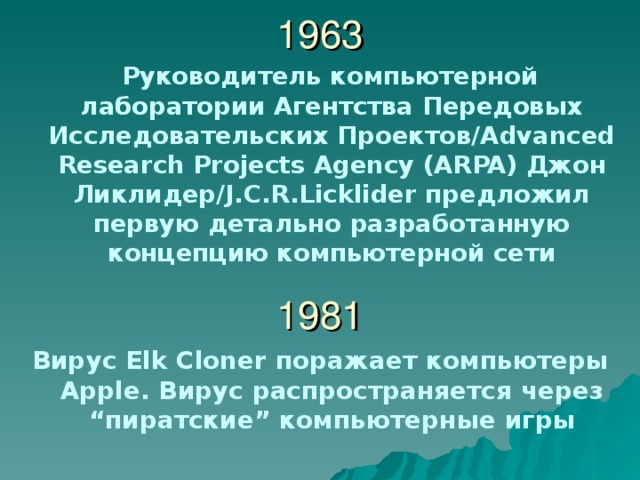 1963  Руководитель компьютерной лаборатории Агентства Передовых Исследовательских Проектов /Advanced Research Projects Agency (ARPA) Джон Ликлидер /J.C.R.Licklider предложил первую детально разработанную концепцию компьютерной сети  1981 Вирус Elk Cloner поражает компьютеры Apple . Вирус распространяется через “ пиратские ” компьютерные игры