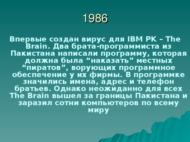 1986 Впервые создан вирус для IBM PK – The Brain . Два брата-программиста из Пакистана написали программу, которая должна была “ наказать ” местных “ пиратов ” , ворующих программное обеспечение у их фирмы. В программке значились имена, адрес и телефон братьев. Однако неожиданно для всех The Brain вышел за границы Пакистана и заразил сотни компьютеров по всему миру