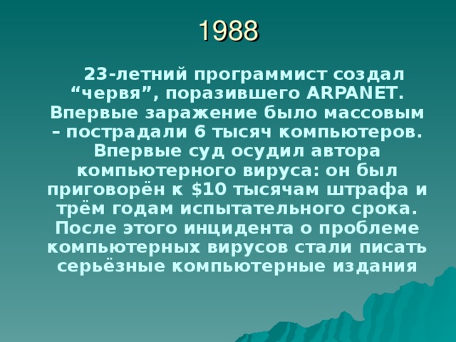 1988  23-летний программист создал “ червя ” , поразившего ARPANET . Впервые заражение было массовым – пострадали 6 тысяч компьютеров. Впервые суд осудил автора компьютерного вируса: он был приговорён к $ 10 тысячам  штрафа и трём годам испытательного срока. После этого инцидента о проблеме компьютерных вирусов стали писать серьёзные компьютерные издания