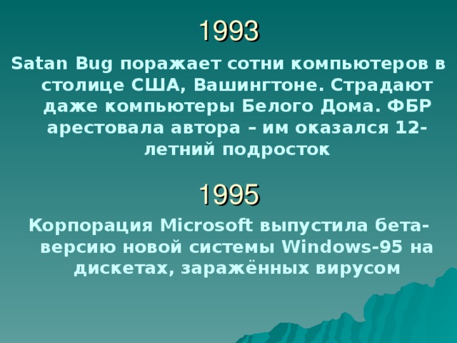 1993 Satan Bug поражает сотни компьютеров в столице США, Вашингтоне. Страдают даже компьютеры Белого Дома. ФБР арестовала автора – им оказался 12-летний подросток  1995 Корпорация Microsoft выпустила бета-версию новой системы Windows-95 на дискетах, заражённых вирусом