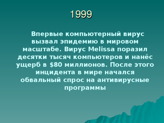 1999  Впервые компьютерный вирус вызвал эпидемию в мировом масштабе. Вирус Melissa поразил десятки тысяч компьютеров и нанёс ущерб в $ 80 миллионов. После этого инцидента в мире начался обвальный спрос на антивирусные программы