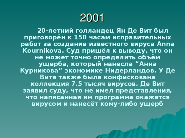 2001  20-летний голландец Ян Де Вит был приговорён к 150 часам исправительных работ за создание известного вируса Anna Kournikova . Суд пришёл к выводу, что он не может точно определить объём ущерба, который нанесла “ Анна Курникова ” экономике Нидерландов. У Де Вита также была конфискована коллекция 7.5 тысяч вирусов. Де Вит заявил суду, что не имел представления, что написанная им программа окажется вирусом и нанесёт кому-либо ущерб