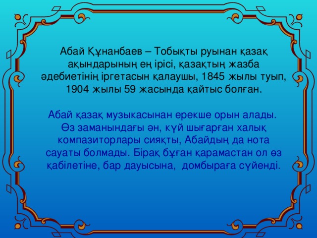 Абай Құнанбаев – Тобықты руынан қазақ ақындарының ең ірісі, қазақтың жазба әдебиетінің іргетасын қалаушы, 1845 жылы туып,  1904 жылы 59 жасында қайтыс болған. Абай қазақ музыкасынан ерекше орын алады. Өз заманындағы ән, күй шығарған халық компазиторлары сияқты, Абайдың да нота сауаты болмады. Бірақ бұған қарамастан ол өз қабілетіне, бар дауысына, домбыраға сүйенді.