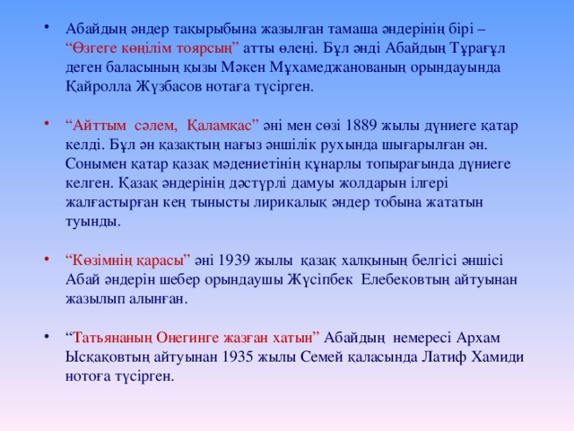 Абайдың әндер тақырыбына жазылған тамаша әндерінің бірі – “Өзгеге көңілім тоярсың” атты өлеңі. Бұл әнді Абайдың Тұрағұл деген баласының қызы Мәкен Мұхамеджанованың орындауында Қайролла Жүзбасов нотаға түсірген.  “ Айттым сәлем, Қаламқас” әні мен сөзі 1889 жылы дүниеге қатар келді. Бұл ән қазақтың нағыз әншілік рухында шығарылған ән. Сонымен қатар қазақ мәдениетінің құнарлы топырағында дүниеге келген. Қазақ әндерінің дәстүрлі дамуы жолдарын ілгері жалғастырған кең тынысты лирикалық әндер тобына жататын туынды. “ Көзімнің қарасы” әні 1939 жылы қазақ халқының белгісі әншісі Абай әндерін шебер орындаушы Жүсіпбек Елебековтың айтуынан жазылып алынған. “ Татьянаның Онегинге жазған хатын” Абайдың немересі Архам Ысқақовтың айтуынан 1935 жылы Семей қаласында Латиф Хамиди нотоға түсірген.