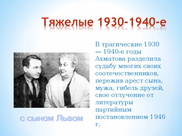 В трагические 1930 — 1940-е годы Ахматова разделила судьбу многих своих соотечественников, пережив арест сына, мужа, гибель друзей, свое отлучение от литературы партийным постановлением 1946 г.