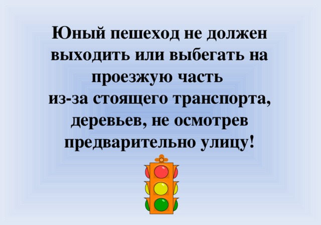 Юный пешеход не должен выходить или выбегать на проезжую часть из-за стоящего транспорта, деревьев, не осмотрев предварительно улицу!