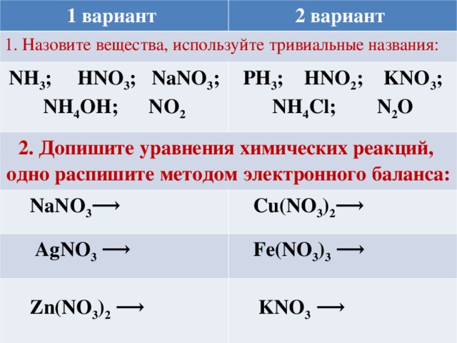 1 вариант 2 вариант 1. Назовите вещества, используйте тривиальные названия: NH 3 ;   HNO 3 ; NaNO 3 ; NH 4 ОН; NO 2 PH 3 ;   HNO 2 ;   KNO 3 ; NH 4 С l ; N 2 O 2 . Допишите уравнения химических реакций, одно распишите методом электронного баланса:  NaNO 3 ⟶  Cu(NO 3 ) 2 ⟶  AgNO 3 ⟶  Fe(NO 3 ) 3 ⟶   Zn(NO 3 ) 2 ⟶   KNO 3 ⟶