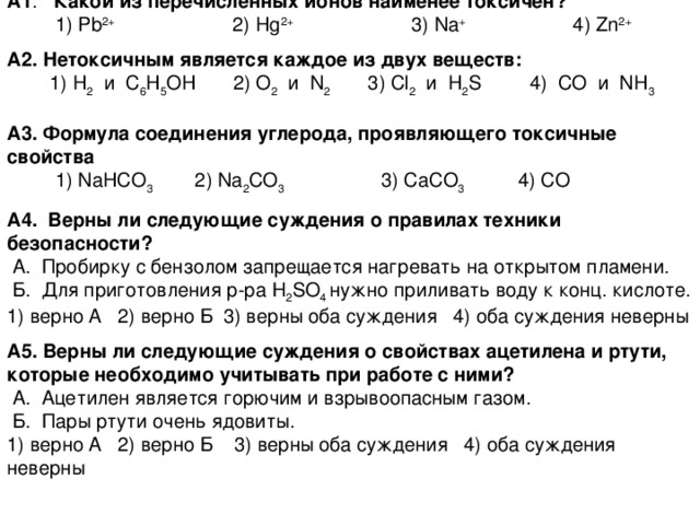 А1 . Какой из перечисленных ионов наименее токсичен?  1) Pb 2+ 2) Hg 2+ 3) Na + 4) Zn 2+ А2. Нетоксичным является каждое из двух веществ:  1) H 2   и   C 6 H 5 OH 2) O 2   и   N 2 3) Cl 2    и   H 2 S 4) CO   и   NH 3 А 3 . Формула соединения углерода, проявляющего токсичные свойства  1) NaHCO 3  2) Na 2 CO 3 3) CaCO 3 4) CO  А 4 . Верны ли следующие суждения о правилах техники безопасности?  А.  Пробирку с бензолом запрещается нагревать на открытом пламени.  Б.  Для приготовления р-ра Н 2 SO 4 нужно приливать воду к конц. кислоте. 1) верно А 2) верно Б 3) верны оба суждения 4) оба суждения неверны А 5 . Верны ли следующие суждения о свойствах ацетилена и ртути, которые необходимо учитывать при работе с ними?  А.  Ацетилен является горючим и взрывоопасным газом.  Б.  Пары ртути очень ядовиты. 1) верно А 2) верно Б  3) верны оба суждения 4) оба суждения неверны