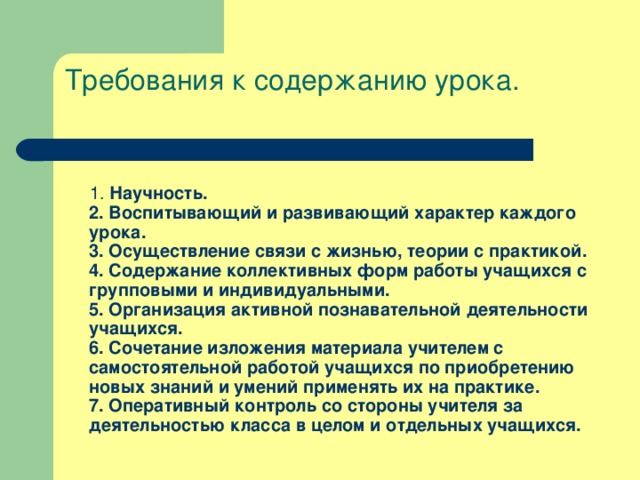 Требования к содержанию урока.    1. Научность.  2. Воспитывающий и развивающий характер каждого урока.  3. Осуществление связи с жизнью, теории с практикой.  4. Содержание коллективных форм работы учащихся с групповыми и индивидуальными.  5. Организация активной познавательной деятельности учащихся.  6. Сочетание изложения материала учителем с самостоятельной работой учащихся по приобретению новых знаний и умений применять их на практике.  7. Оперативный контроль со стороны учителя за деятельностью класса в целом и отдельных учащихся.