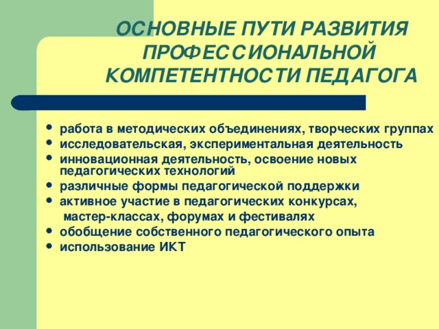 ОСНОВНЫЕ ПУТИ РАЗВИТИЯ ПРОФЕССИОНАЛЬНОЙ КОМПЕТЕНТНОСТИ ПЕДАГОГА  работа в методических объединениях, творческих группах исследовательская, экспериментальная деятельность инновационная деятельность, освоение новых педагогических технологий различные формы педагогической поддержки активное участие в педагогических конкурсах,  мастер-классах, форумах и фестивалях обобщение собственного педагогического опыта использование ИКТ