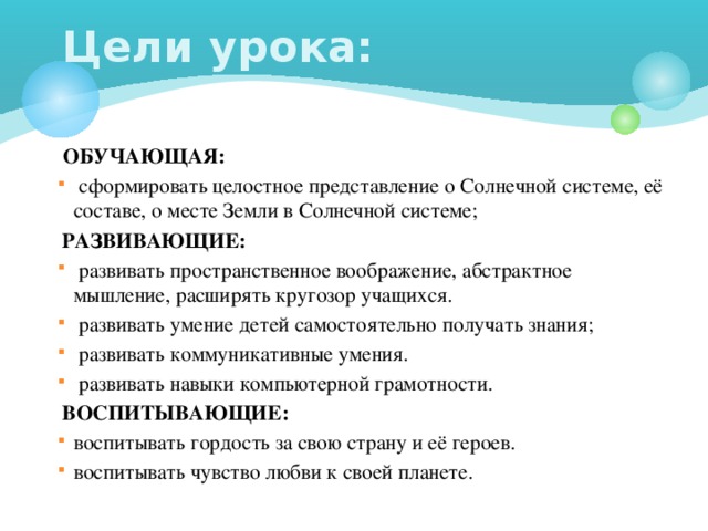 Цели урока:  ОБУЧАЮЩАЯ:  сформировать целостное представление о Солнечной системе, её составе, о месте Земли в Солнечной системе;  РАЗВИВАЮЩИЕ:  развивать пространственное воображение, абстрактное мышление, расширять кругозор учащихся.  развивать умение детей самостоятельно получать знания;  развивать коммуникативные умения.  развивать навыки компьютерной грамотности.  ВОСПИТЫВАЮЩИЕ: