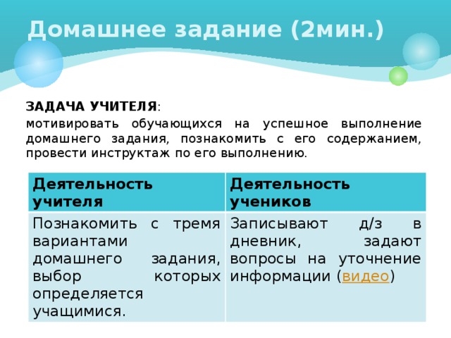 Домашнее задание (2мин.) ЗАДАЧА УЧИТЕЛЯ : мотивировать обучающихся на успешное выполнение домашнего задания, познакомить с его содержанием, провести инструктаж по его выполнению. Деятельность учителя Познакомить с тремя вариантами домашнего задания, выбор которых определяется учащимися. Деятельность учеников Записывают д/з в дневник, задают вопросы на уточнение информации ( видео )