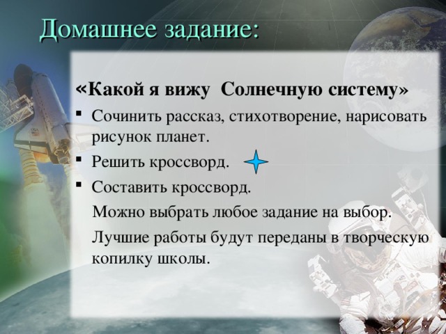 Домашнее задание: « Какой я вижу Солнечную систему» Сочинить рассказ, стихотворение, нарисовать рисунок планет. Решить кроссворд. Составить кроссворд.  Можно выбрать любое задание на выбор.  Лучшие работы будут переданы в творческую копилку школы.