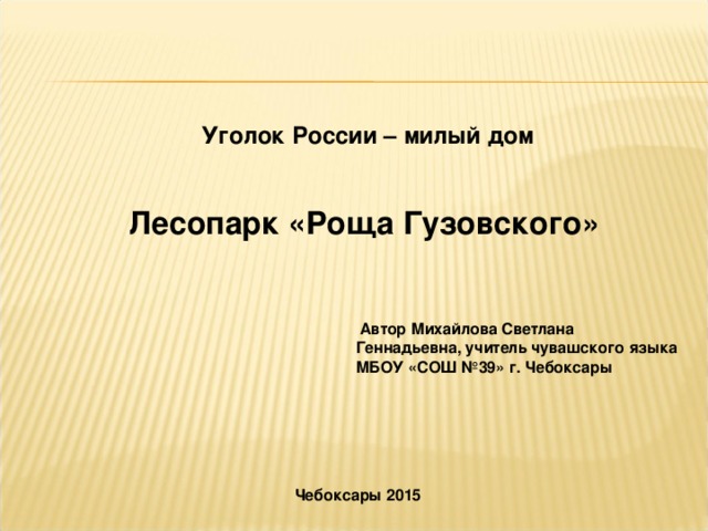 Уголок России – милый дом Лесопарк «Роща Гузовского»  Автор Михайлова Светлана Геннадьевна, учитель чувашского языка МБОУ «СОШ №39» г. Чебоксары Чебоксары 2015