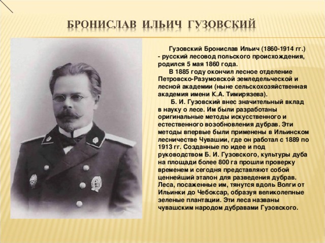 Гузовский Бронислав Ильич (1860-1914 гг.) - русский лесовод польского происхождения, родился 5 мая 1860 года.  В 1885 году окончил лесное отделение Петровско-Разумовской земледельческой и лесной академии (ныне сельскохозяйственная академия имени К.А. Тимирязева).  Б. И. Гузовский внес значительный вклад в науку о лесе. Им были разработаны оригинальные методы искусственного и естественного возобновления дубрав. Эти методы впервые были применены в Ильинском лесничестве Чувашии, где он работал с 1889 по 1913 гг. Созданные по идее и под руководством Б. И. Гузовского, культуры дуба на площади более 800 га прошли проверку временем и сегодня представляют собой ценнейший эталон для разведения дубрав. Леса, посаженные им, тянутся вдоль Волги от Ильинки до Чебоксар, образуя великолепные зеленые плантации. Эти леса названы чувашским народом дубравами Гузовского.