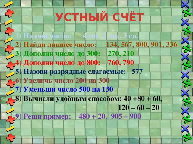 УСТНЫЙ СЧЁТ 1) Назови число: 4 сот. 2 дес. 3 ед. 2) Найди лишнее число: 134, 567, 800, 901, 336 3) Дополни число до 300: 270, 210 4) Дополни число до 800: 760, 790 5) Назови разрядные слагаемые: 577 6) Увеличь число 200 на 300 7) Уменьши число 500 на 130 8) Вычисли удобным способом: 40 +80 + 60,  120 – 60 – 20 9) Реши пример: 480 + 20, 905 – 900