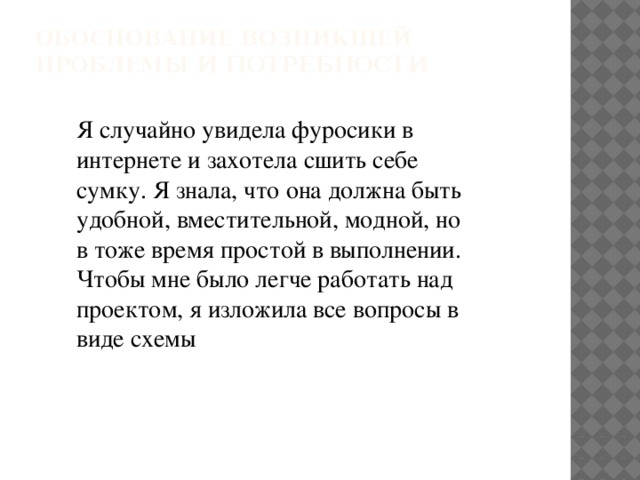 Обоснование возникшей проблемы и потребности   Я случайно увидела фуросики в интернете и захотела сшить себе сумку. Я знала, что она должна быть удобной, вместительной, модной, но в тоже время простой в выполнении. Чтобы мне было легче работать над проектом, я изложила все вопросы в виде схемы