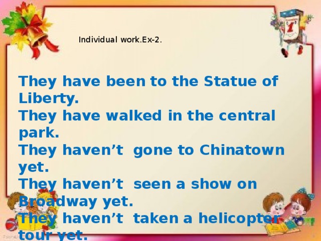Individual work.Ex-2. They have been to the Statue of Liberty. They have walked in the central park. They haven’t gone to Chinatown yet. They haven’t seen a show on Broadway yet. They haven’t taken a helicopter tour yet. They haven’t climbed the Empire State Building.