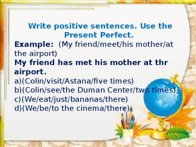 Write positive sentences. Use the Present Perfect. Example: (My friend/meet/his mother/at the airport) My friend has met his mother at thr airport.