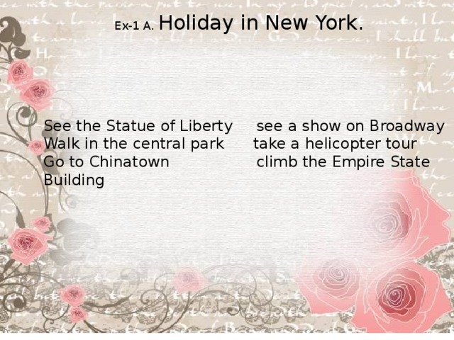 Ex-1 A. Holiday in New York. See the Statue of Liberty see a show on Broadway Walk in the central park take a helicopter tour Go to Chinatown climb the Empire State Building