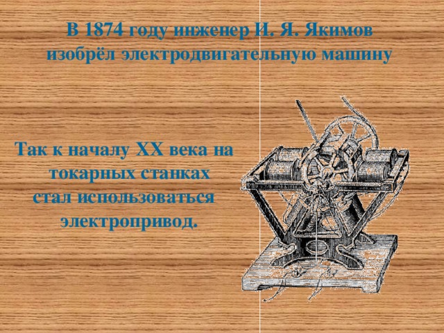 В 1874 году инженер И. Я. Якимов  изобрёл электродвигательную машину   Так к началу ХХ века на токарных станках стал использоваться электропривод.