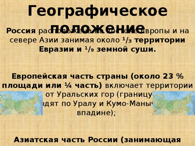 Географическое положение Россия расположена на востоке Европы и на севере Азии занимая около ¹∕₃ территории Евразии и ¹∕₉ земной суши.   Европейская часть страны (около 23 % площади или ¼ часть) включает территории к западу от Уральских гор (границу условно проводят по Уралу и Кумо-Манычской впадине);  Азиатская часть России (занимающая около 75 % или ¾ части) лежит к востоку от Урала и называется также Сибирью и Дальним Востоком.