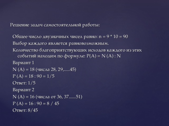 Решение задач самостоятельной работы: Общее число двузначных чисел равно: n = 9 * 10 = 90 Выбор каждого является равновозможным. Количество благоприятствующих исходов каждого из этих событий находим по формуле: Р(А) = N (A) : N Вариант 1 N (A) = 18 (числа 28, 29,.....45) Р (А) = 18 : 90 = 1/5 Ответ: 1/5 Вариант 2 N (A) = 16 (числа от 36, 37......51) Р (А) = 16 : 90 = 8 / 45 Ответ: 8/45