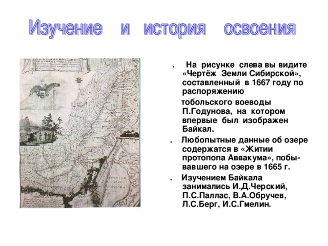 . На рисунке слева вы видите «Чертёж Земли Сибирской», составленный в 1667 году по распоряжению  тобольского воеводы П.Годунова, на котором впервые был изображен Байкал. . Любопытные данные об озере содержатся в «Житии протопопа Аввакума», побы- вавшего на озере в 1665 г. . Изучением Байкала занимались И.Д.Черский, П.С.Паллас, В.А.Обручев, Л.С.Берг, И.С.Гмелин.