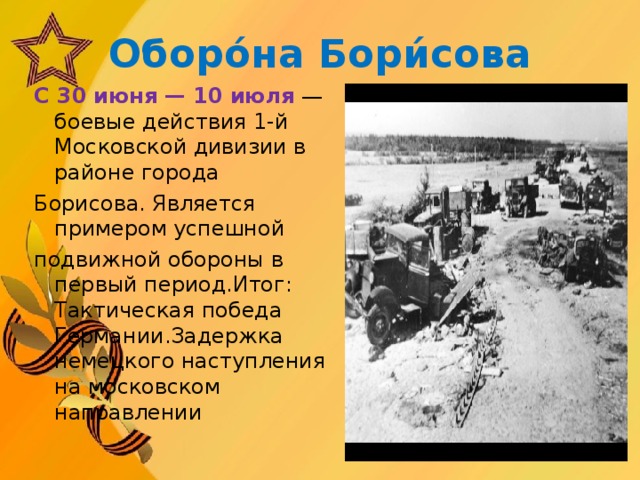 Оборо́на Бори́сова С 30 июня — 10 июля  — боевые действия 1-й Московской дивизии в районе города  Борисова. Является примером успешной  подвижной обороны в первый период.Итог: Тактическая победа Германии.Задержка немецкого наступления на московском направлении